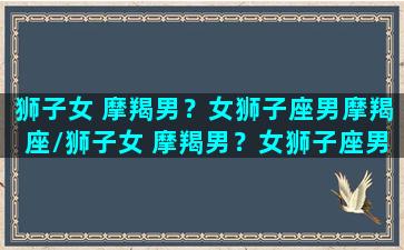 狮子女 摩羯男？女狮子座男摩羯座/狮子女 摩羯男？女狮子座男摩羯座-我的网站